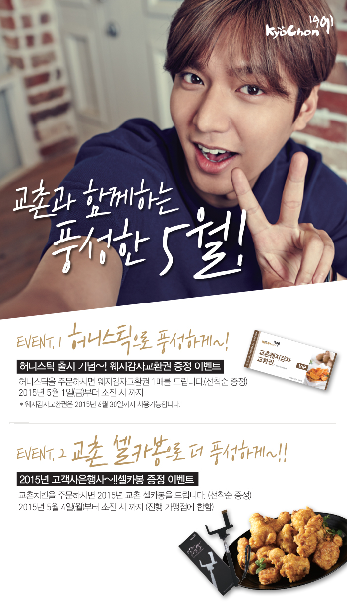 교촌과 함께하는 풍성한 5월!
EVENT.1 허니스틱으로 풍성하게~!
허니스틱 출시 기념~! 웨지감자교환권 증정 이벤트
허니스틱을 주문하시면 웨지감자교환권 1매를 드립니다.(선착순증정)
2015년 5월 1일(금)부터 소진 시 까지
웨지감자교환권은 2015년 6월 30일까지 사용가능합니다.
EVENT.2 교촌 셀카봉으로 더 풍성하게~!!
2015년 고객사은행사~!!셀카봉 증정 이벤트
교촌치킨을 주문하시면 2015년 교촌 셀카봉을 드립니다.(선착순 증정)
2015년 5월 4일(월)부터 소진 시 까지 (진행 가맹점에 한함)